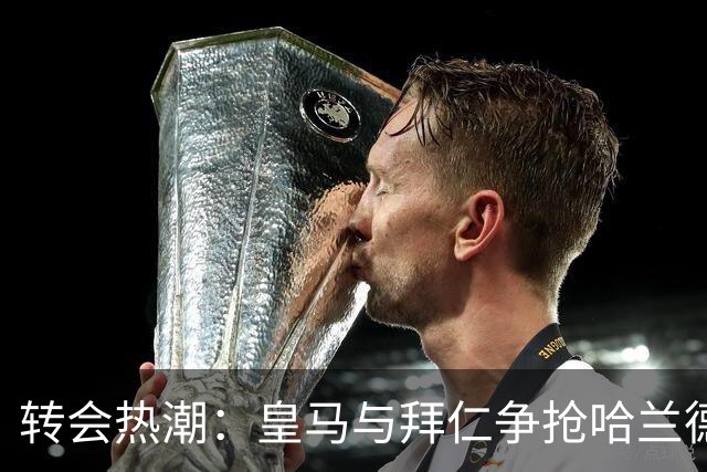 转会热潮：皇马与拜仁争抢哈兰德的疯狂游戏